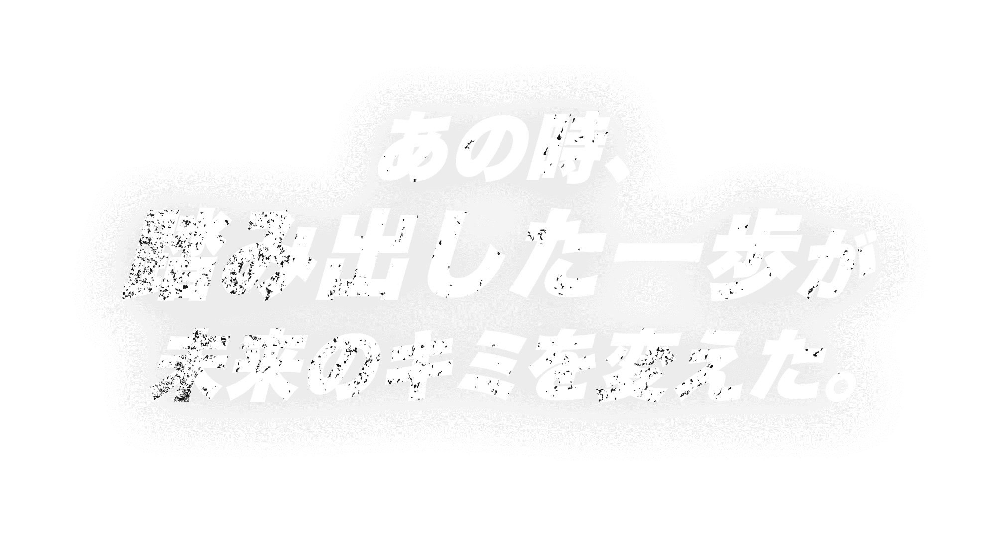 あの時、踏み出した一歩が未来のキミを変えた。